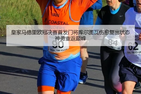 皇家马德里欧冠决赛首发门将库尔图瓦伤愈复出状态神勇重返巅峰